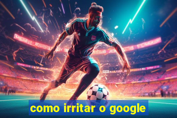 como irritar o google