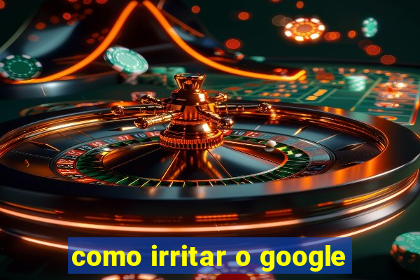 como irritar o google